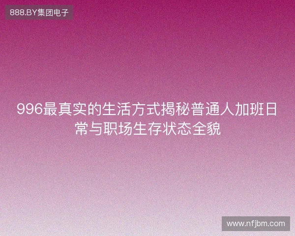 996最真实的生活方式揭秘普通人加班日常与职场生存状态全貌