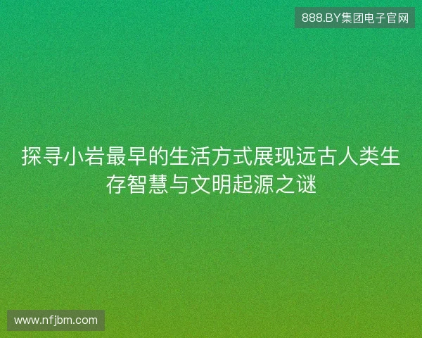探寻小岩最早的生活方式展现远古人类生存智慧与文明起源之谜